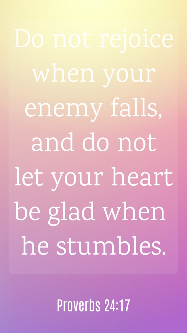 Do not rejoice when your enemy falls, and do not let your heart be glad when he stumbles. - Proverbs 24:17