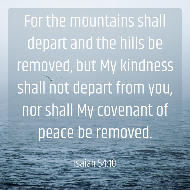 For the mountains shall depart and the hills be removed, but My kindness shall not depart from you, nor shall My covenant of peace be removed. - Isaiah 54:10