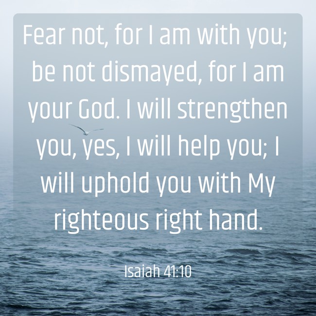 Fear not, for I am with you; be not dismayed, for I am your God. I will strengthen you, yes, I will help you; I will uphold you with My righteous right hand. - Isaiah 41:10