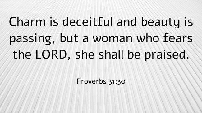 Charm is deceitful and beauty is passing, but a woman who fears the LORD, she shall be praised. - Proverbs 31:30