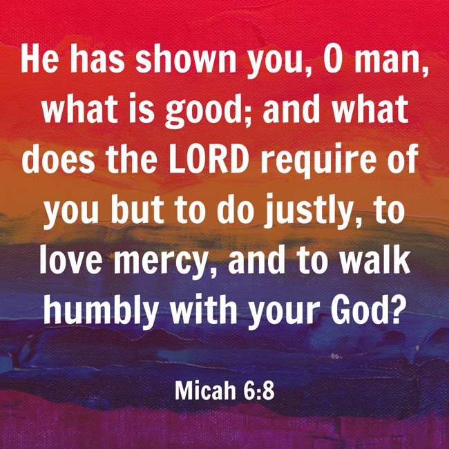 He has shown you, O man, what is good; and what does the LORD require of you but to do justly, to love mercy, and to walk humbly with your God? - Micah 6:8