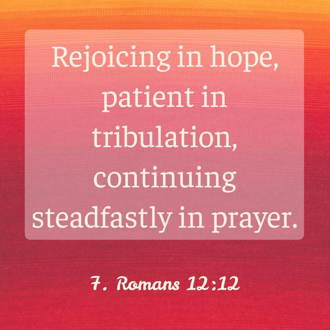 Rejoicing in hope, patient in tribulation, continuing steadfastly in prayer. - 7. Romans 12:12