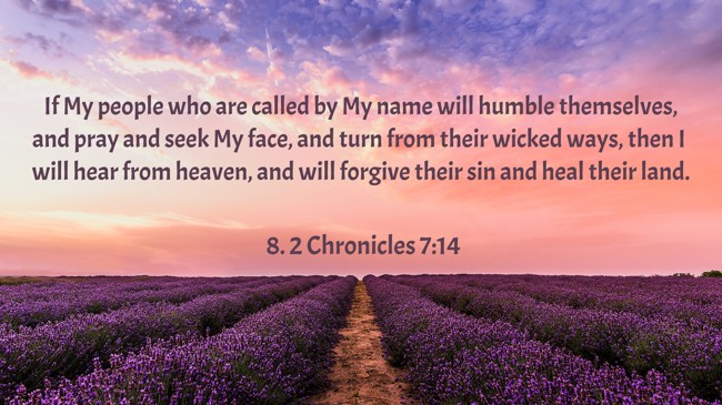 If My people who are called by My name will humble themselves, and pray and seek My face, and turn from their wicked ways, then I will hear from heaven, and will forgive their sin and heal their land. - 8. 2 Chronicles 7:14