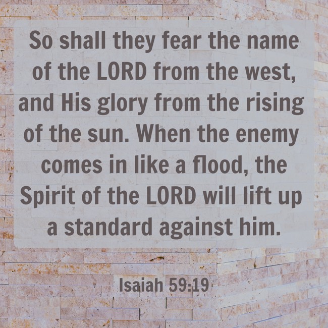 So shall they fear the name of the LORD from the west, and His glory from the rising of the sun. When the enemy comes in like a flood, the Spirit of the LORD will lift up a standard against him. - Isaiah 59:19