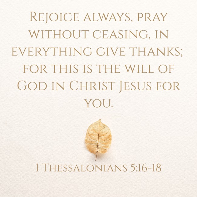 Rejoice always, pray without ceasing, in everything give thanks; for this is the will of God in Christ Jesus for you. - 1 Thessalonians 5:16-18