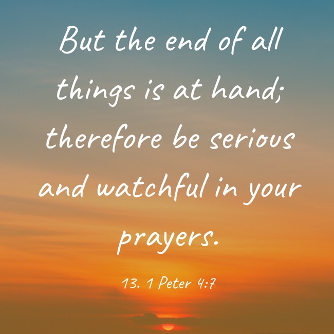 But the end of all things is at hand; therefore be serious and watchful in your prayers. - 13. 1 Peter 4:7