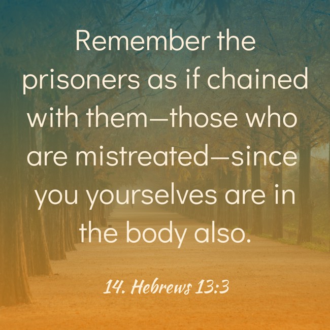 Remember the prisoners as if chained with them—those who are mistreated—since you yourselves are in the body also. - 14. Hebrews 13:3
