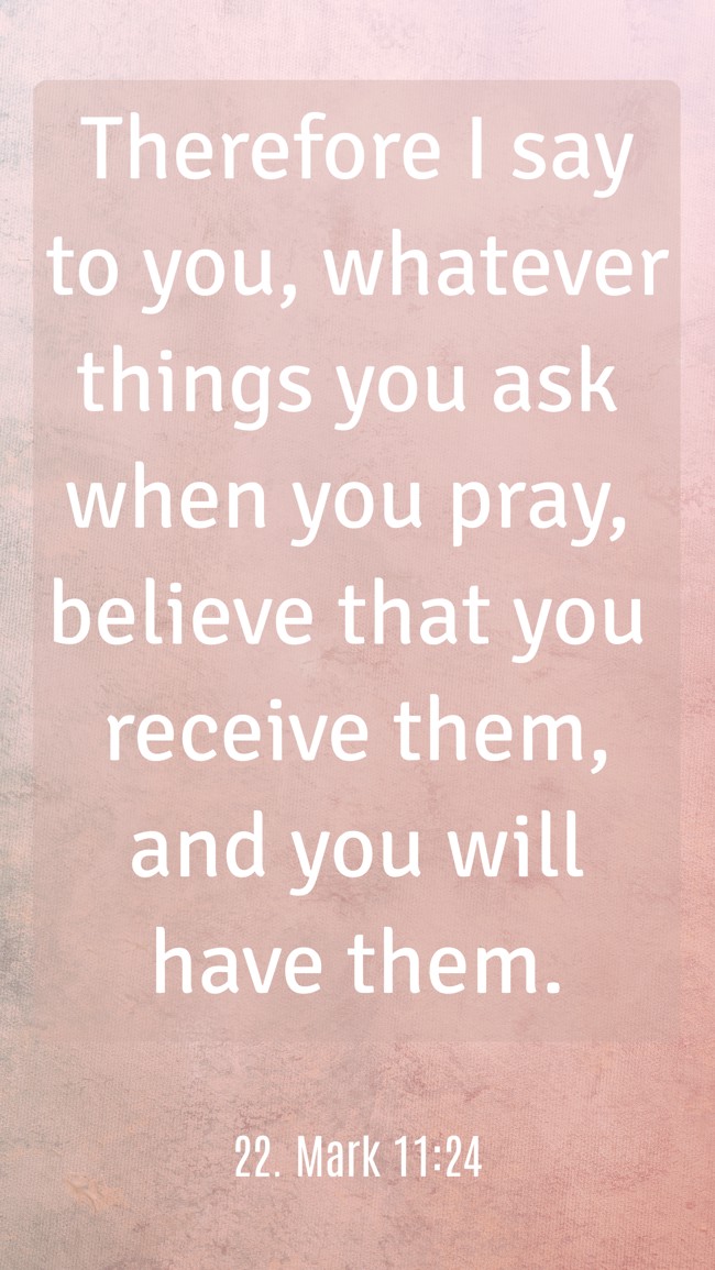Therefore I say to you, whatever things you ask when you pray, believe that you receive them, and you will have them. - 22. Mark 11:24