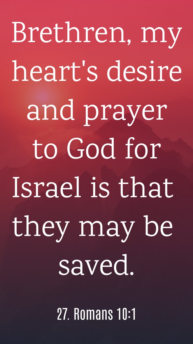 Brethren, my heart's desire and prayer to God for Israel is that they may be saved. - 27. Romans 10:1