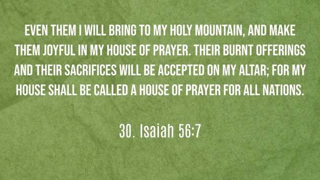 Even them I will bring to My holy mountain, and make them joyful in My house of prayer. Their burnt offerings and their sacrifices will be accepted on My altar; for My house shall be called a house of prayer for all nations. - 30. Isaiah 56:7