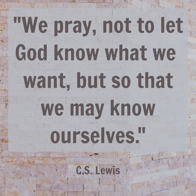 We pray, not to let God know what we want, but so that we may know ourselves. - C.S. Lewis