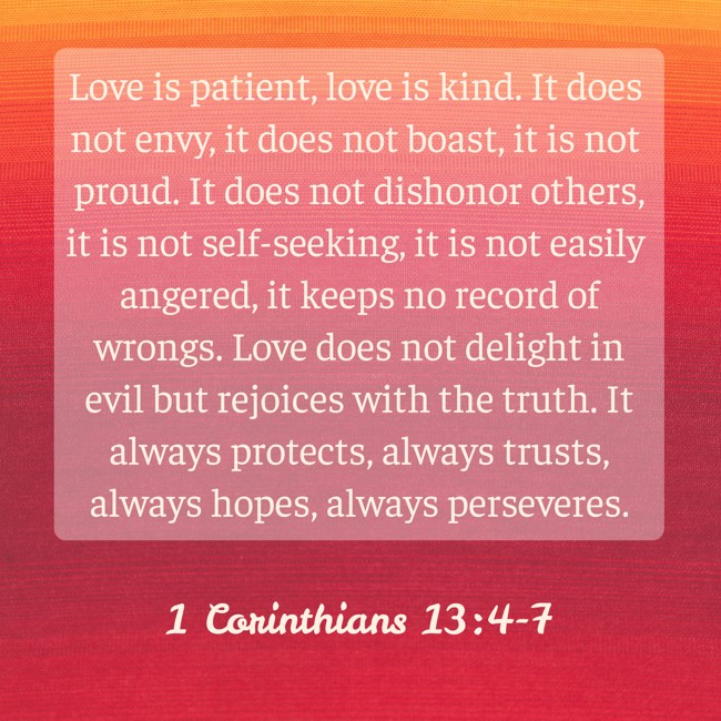 Love is patient, love is kind. It does not envy, it does not boast, it is not proud. It does not dishonor others, it is not self-seeking, it is not easily angered, it keeps no record of wrongs. Love does not delight in evil but rejoices with the truth. It always protects, always trusts, always hopes, always perseveres. - 1 Corinthians 13:4-7