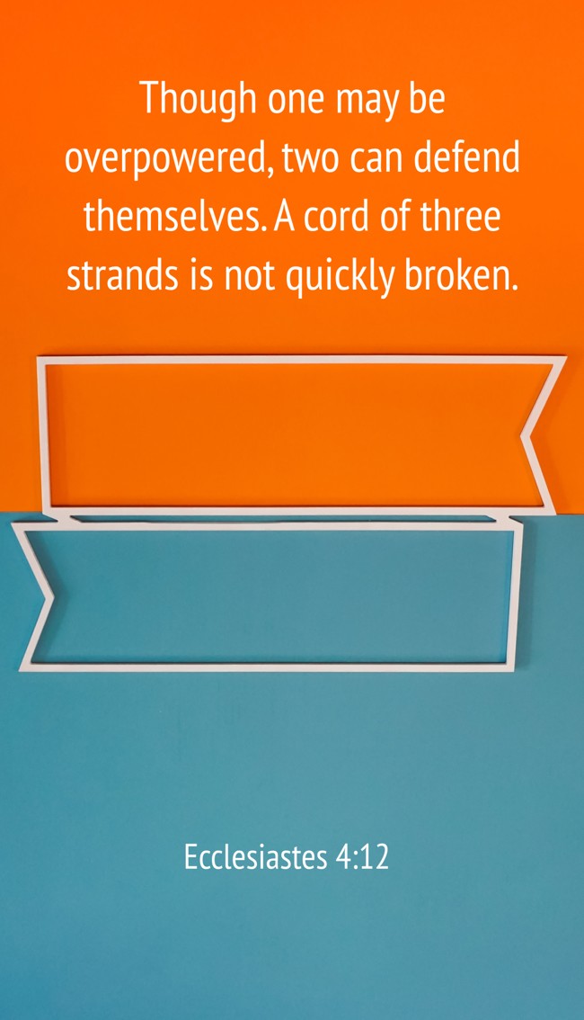 Though one may be overpowered, two can defend themselves. A cord of three strands is not quickly broken. - Ecclesiastes 4:12