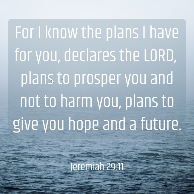 For I know the plans I have for you, declares the LORD, plans to prosper you and not to harm you, plans to give you hope and a future. - Jeremiah 29:11