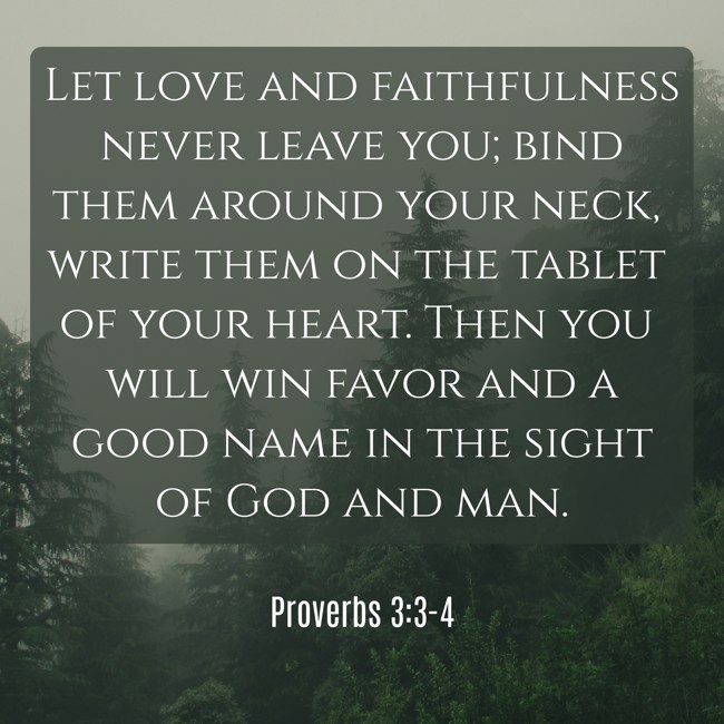 Let love and faithfulness never leave you; bind them around your neck, write them on the tablet of your heart. Then you will win favor and a good name in the sight of God and man. - Proverbs 3:3-4