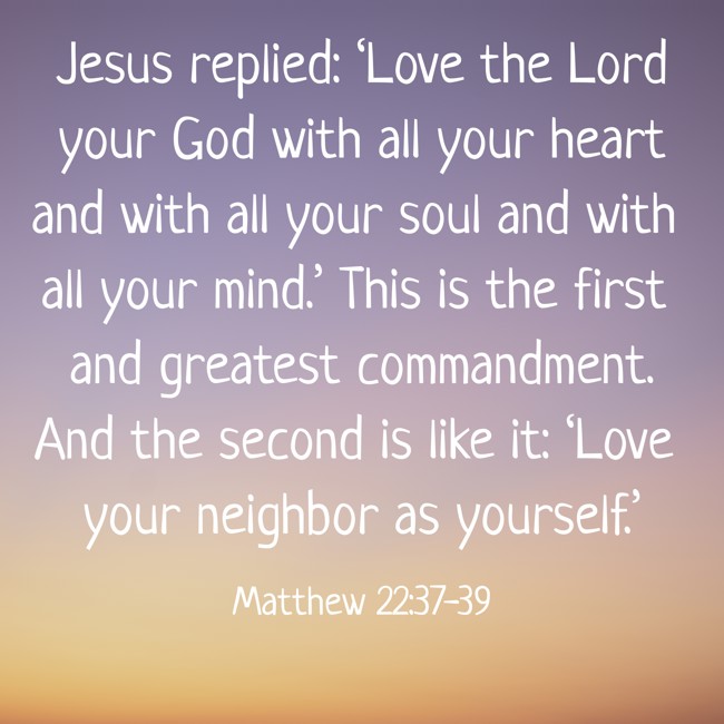 Jesus replied: ‘Love the Lord your God with all your heart and with all your soul and with all your mind.’ This is the first and greatest commandment. And the second is like it: ‘Love your neighbor as yourself.’ - Matthew 22:37-39