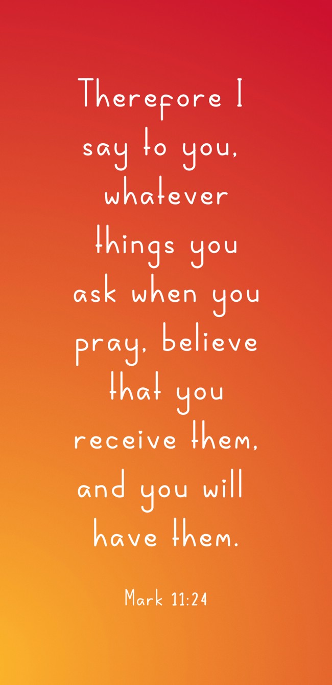Therefore I say to you, whatever things you ask when you pray, believe that you receive them, and you will have them. - Mark 11:24