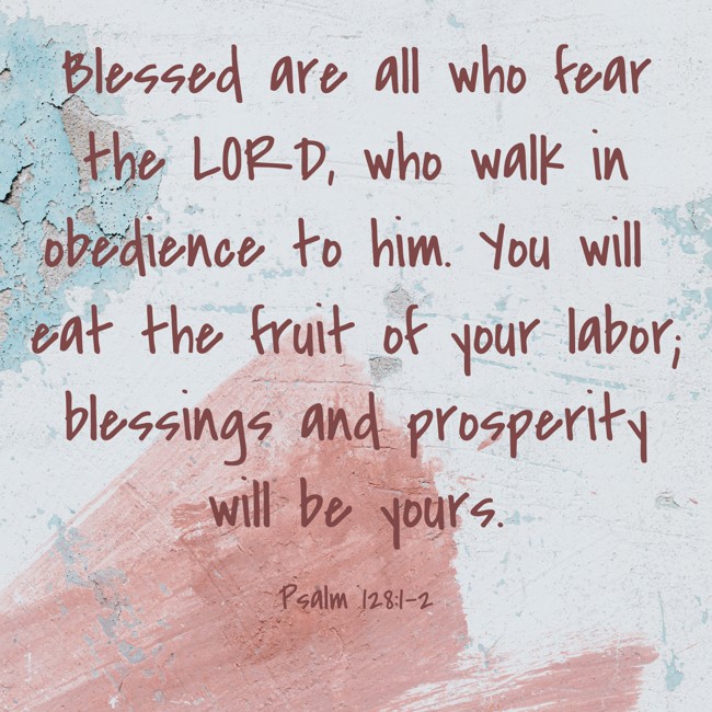 Blessed are all who fear the LORD, who walk in obedience to him. You will eat the fruit of your labor; blessings and prosperity will be yours. - Psalm 128:1-2