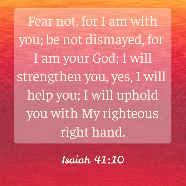 Fear not, for I am with you; be not dismayed, for I am your God; I will strengthen you, yes, I will help you; I will uphold you with My righteous right hand. - Isaiah 41:10
