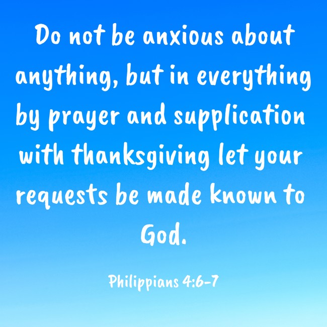 Do not be anxious about anything, but in everything by prayer and supplication with thanksgiving let your requests be made known to God. - Philippians 4:6-7
