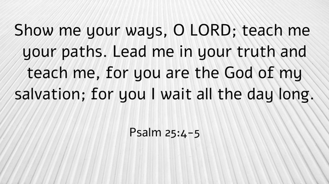 Show me your ways, O LORD; teach me your paths. Lead me in your truth and teach me, for you are the God of my salvation; for you I wait all the day long. - Psalm 25:4-5