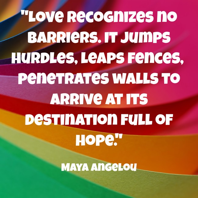 Love recognizes no barriers. It jumps hurdles, leaps fences, penetrates walls to arrive at its destination full of hope. - Maya Angelou