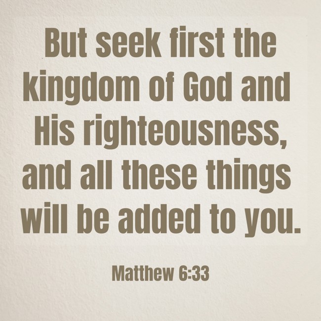 But seek first the kingdom of God and His righteousness, and all these things will be added to you. - Matthew 6:33