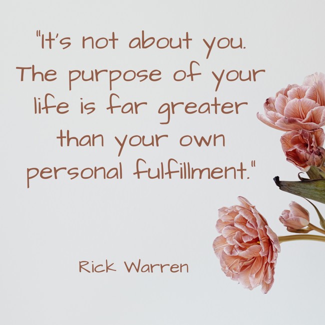 It's not about you. The purpose of your life is far greater than your own personal fulfillment. - Rick Warren