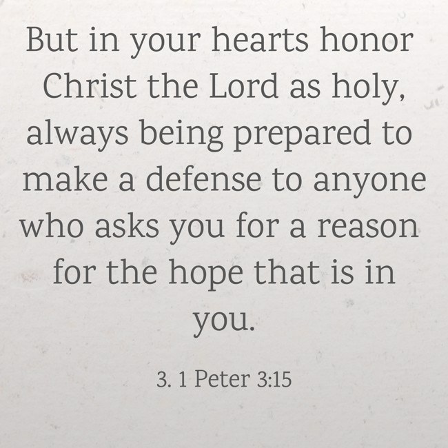 But in your hearts honor Christ the Lord as holy, always being prepared to make a defense to anyone who asks you for a reason for the hope that is in you. - 3. 1 Peter 3:15