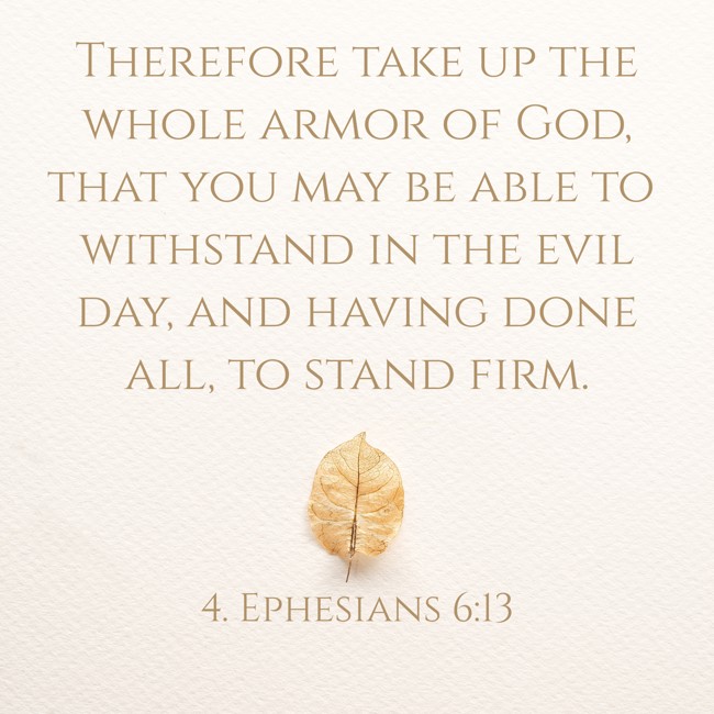 Therefore take up the whole armor of God, that you may be able to withstand in the evil day, and having done all, to stand firm. - 4. Ephesians 6:13
