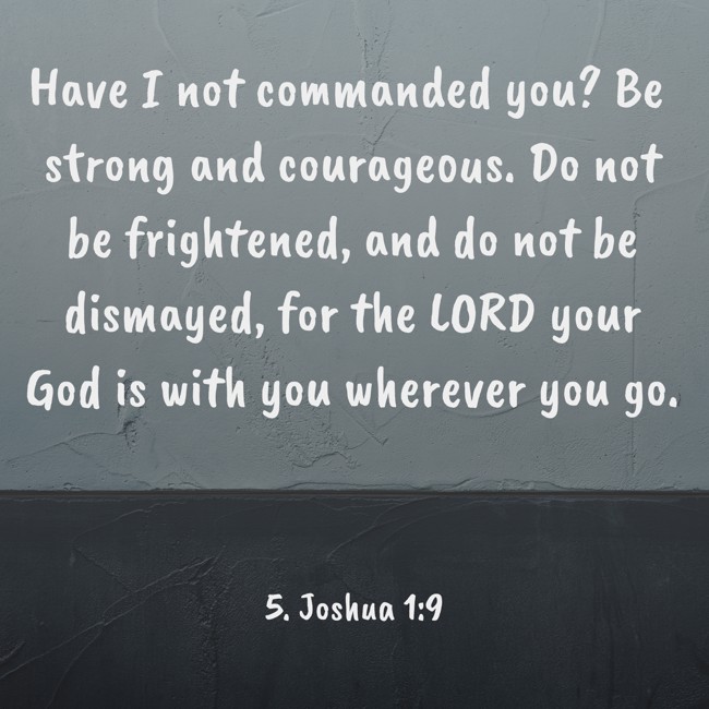 Have I not commanded you? Be strong and courageous. Do not be frightened, and do not be dismayed, for the LORD your God is with you wherever you go. - 5. Joshua 1:9
