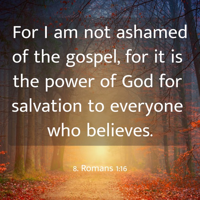 For I am not ashamed of the gospel, for it is the power of God for salvation to everyone who believes. - 8. Romans 1:16
