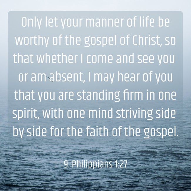 Only let your manner of life be worthy of the gospel of Christ, so that whether I come and see you or am absent, I may hear of you that you are standing firm in one spirit, with one mind striving side by side for the faith of the gospel. - 9. Philippians 1:27