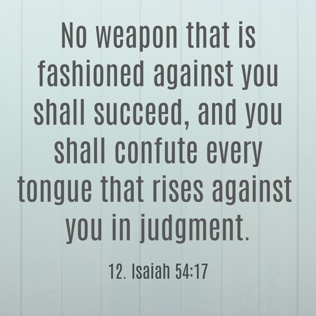No weapon that is fashioned against you shall succeed, and you shall confute every tongue that rises against you in judgment. - 12. Isaiah 54:17
