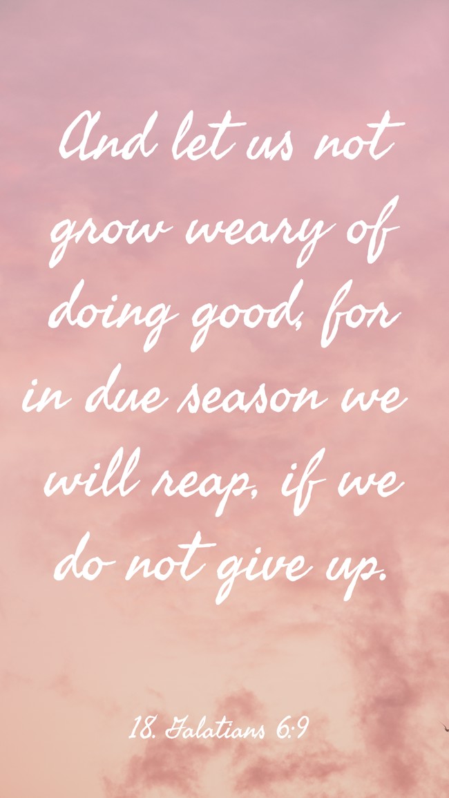 And let us not grow weary of doing good, for in due season we will reap, if we do not give up. - 18. Galatians 6:9