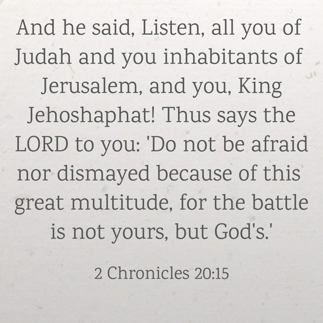 And he said, Listen, all you of Judah and you inhabitants of Jerusalem, and you, King Jehoshaphat! Thus says the LORD to you: 'Do not be afraid nor dismayed because of this great multitude, for the battle is not yours, but God's.' - 2 Chronicles 20:15
