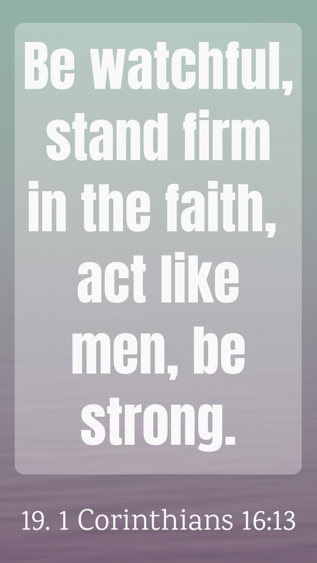 Be watchful, stand firm in the faith, act like men, be strong. - 19. 1 Corinthians 16:13