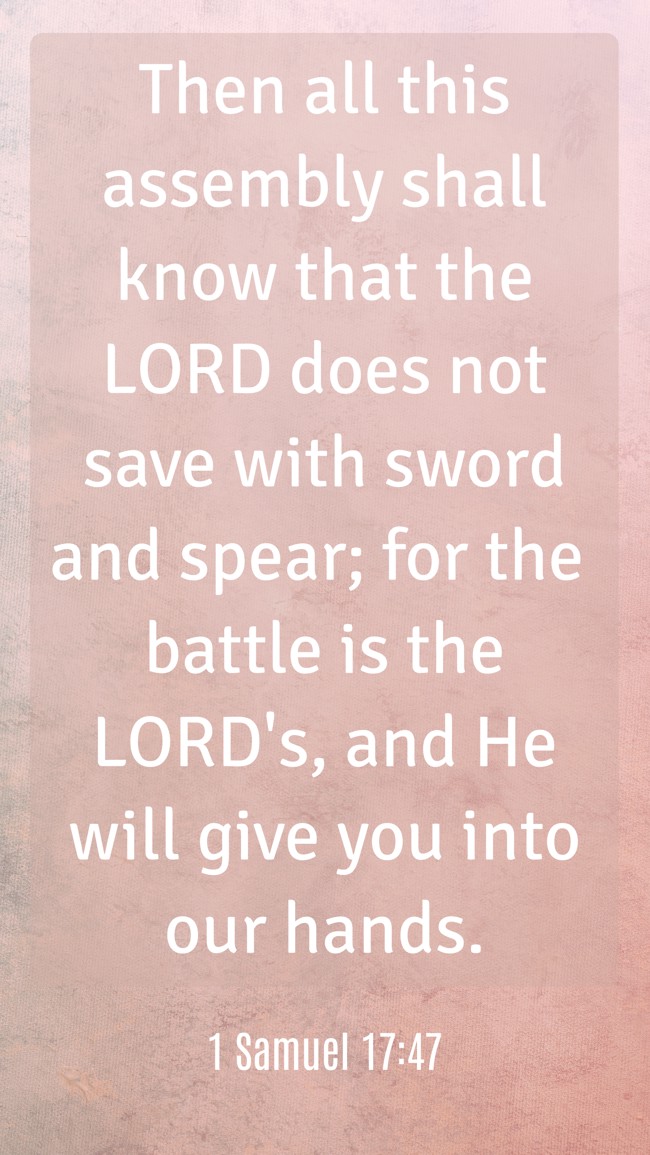 Then all this assembly shall know that the LORD does not save with sword and spear; for the battle is the LORD's, and He will give you into our hands. - 1 Samuel 17:47