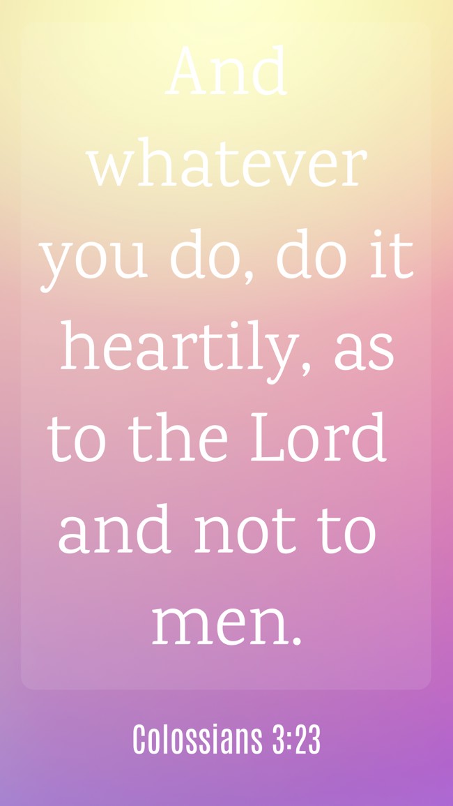 And whatever you do, do it heartily, as to the Lord and not to men. - Colossians 3:23