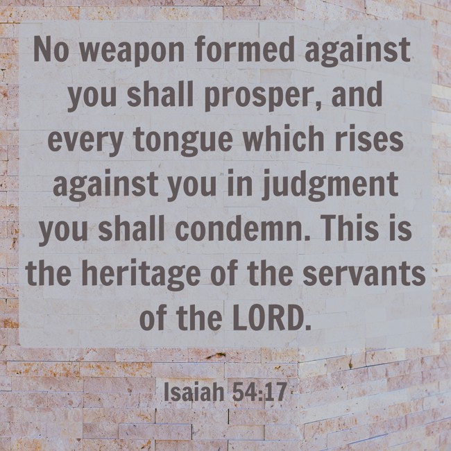 No weapon formed against you shall prosper, and every tongue which rises against you in judgment you shall condemn. This is the heritage of the servants of the LORD. - Isaiah 54:17
