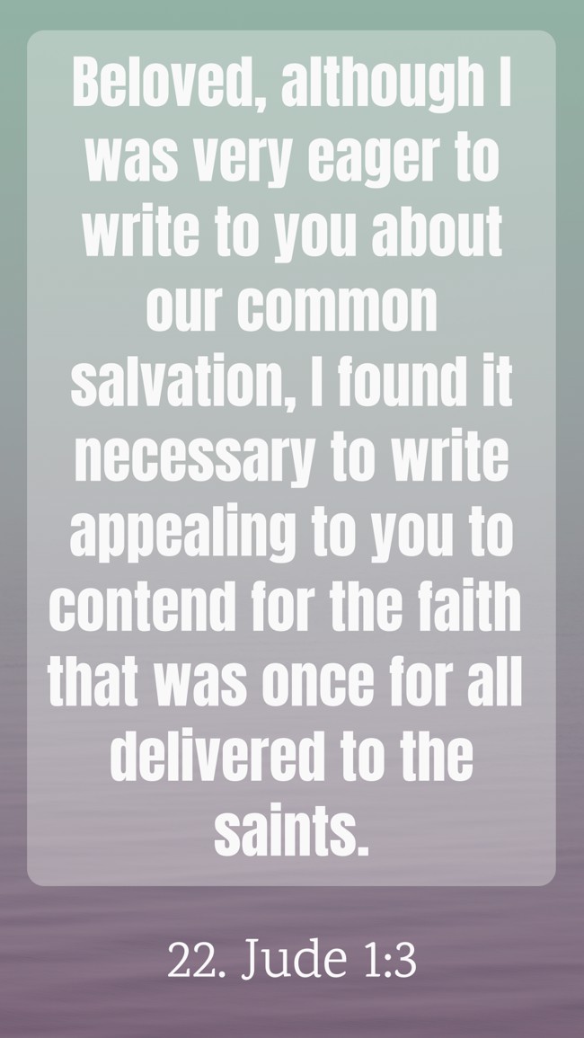 Beloved, although I was very eager to write to you about our common salvation, I found it necessary to write appealing to you to contend for the faith that was once for all delivered to the saints. - 22. Jude 1:3