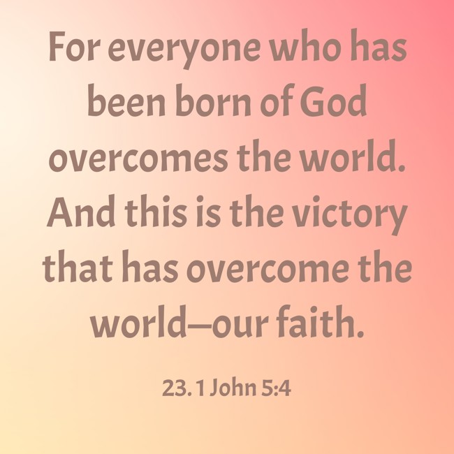For everyone who has been born of God overcomes the world. And this is the victory that has overcome the world—our faith. - 23. 1 John 5:4