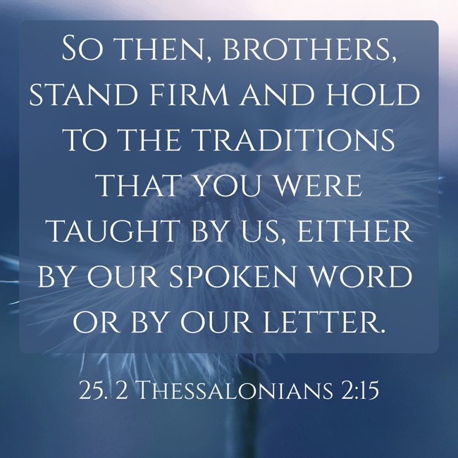 So then, brothers, stand firm and hold to the traditions that you were taught by us, either by our spoken word or by our letter. - 25. 2 Thessalonians 2:15