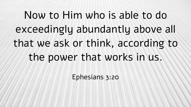Now to Him who is able to do exceedingly abundantly above all that we ask or think, according to the power that works in us. - Ephesians 3:20