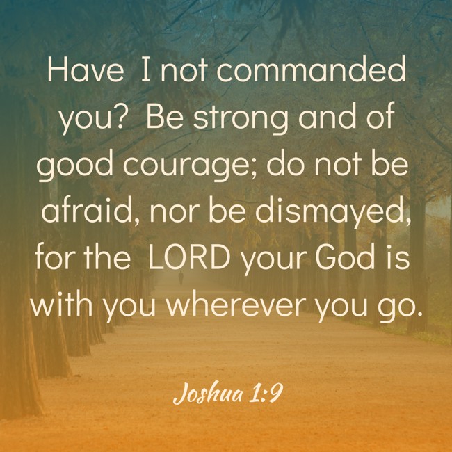 Have I not commanded you? Be strong and of good courage; do not be afraid, nor be dismayed, for the LORD your God is with you wherever you go. - Joshua 1:9
