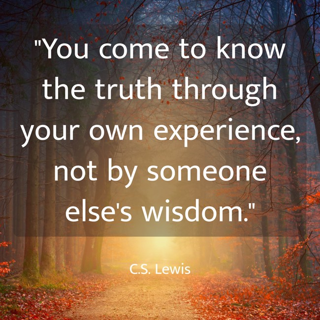 You come to know the truth through your own experience, not by someone else's wisdom. - C.S. Lewis
