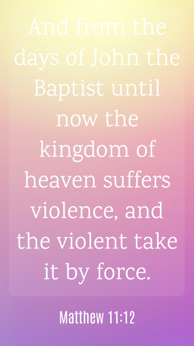 And from the days of John the Baptist until now the kingdom of heaven suffers violence, and the violent take it by force. - Matthew 11:12