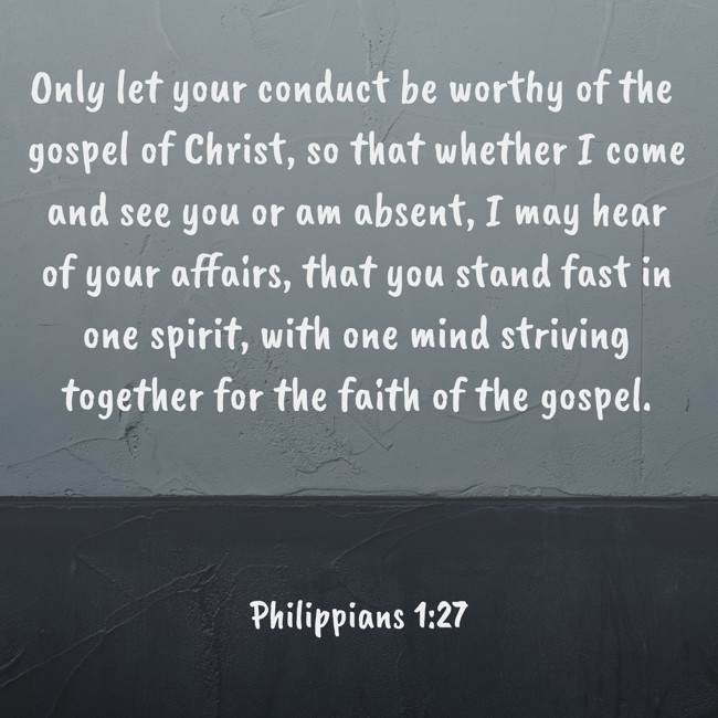 Only let your conduct be worthy of the gospel of Christ, so that whether I come and see you or am absent, I may hear of your affairs, that you stand fast in one spirit, with one mind striving together for the faith of the gospel. - Philippians 1:27