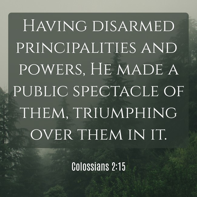Having disarmed principalities and powers, He made a public spectacle of them, triumphing over them in it. - Colossians 2:15