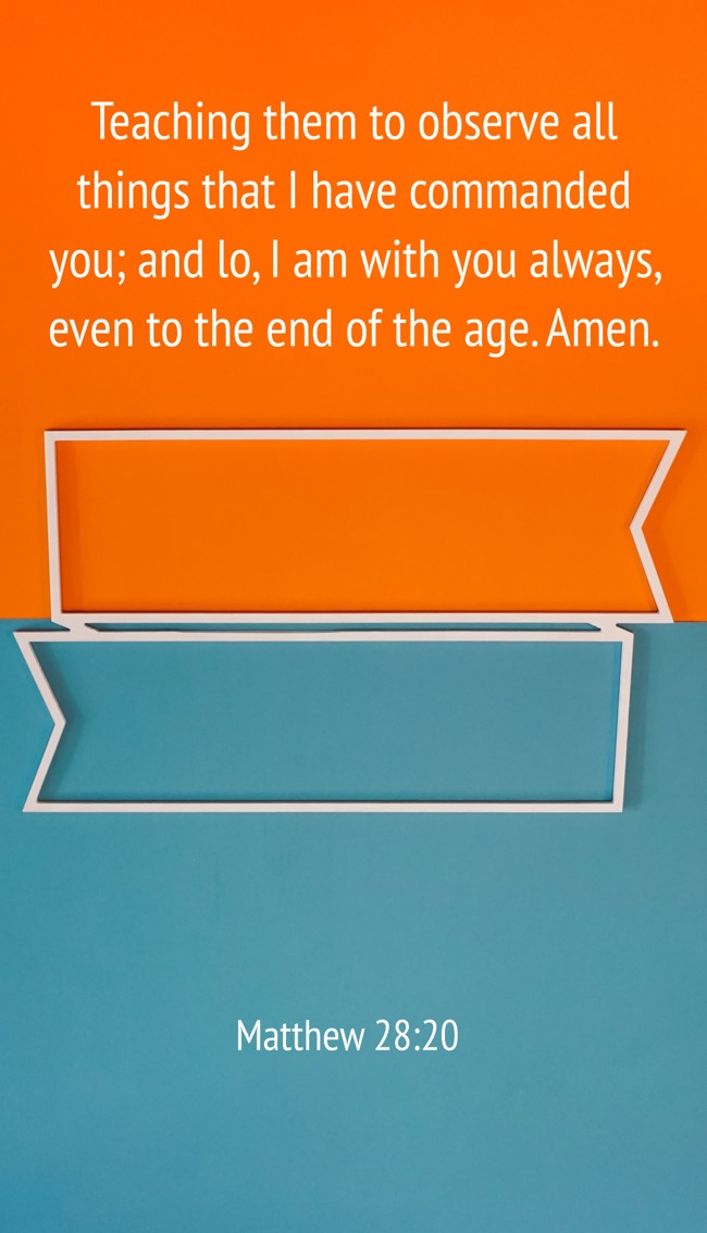 Teaching them to observe all things that I have commanded you; and lo, I am with you always, even to the end of the age. Amen. - Matthew 28:20